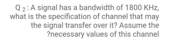Q2: A signal has a bandwidth of 1800 KHz,
what is the specification of channel that may
the signal transfer over it? Assume the
?necessary values of this channel
