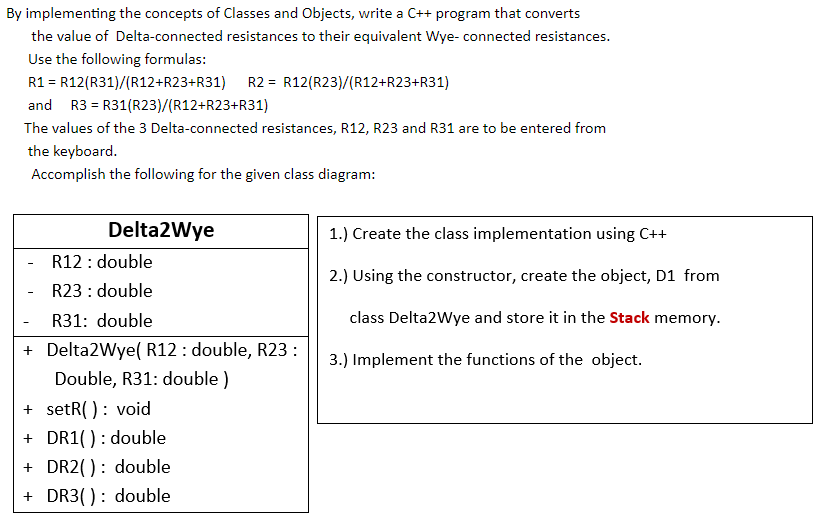 By implementing the concepts of Classes and Objects, write a C++ program that converts
the value of Delta-connected resistances to their equivalent Wye- connected resistances.
Use the following formulas:
R1 = R12(R31)/(R12+R23+R31) R2 = R12(R23)/(R12+R23+R31)
and R3 = R31(R23)/(R12+R23+R31)
The values of the 3 Delta-connected resistances, R12, R23 and R31 are to be entered from
the keyboard.
Accomplish the following for the given class diagram:
Delta2Wye
1.) Create the class implementation using C++
R12 : double
R23 : double
2.) Using the constructor, create the object, D1 from
R31: double
class Delta2Wye and store it in the Stack memory.
+ Delta2Wye( R12 : double, R23:
3.) Implement the functions of the object.
Double, R31: double )
+ setR( ): void
+ DR1(): double
+ DR2( ): double
+ DR3( ): double
