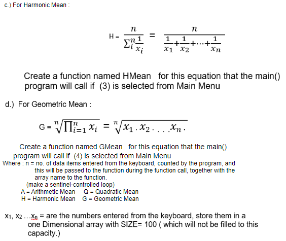 c.) For Harmonic Mean :
H =
1
n1
Xị
X1 x2
Xn
Create a function named HMean for this equation that the main()
program will call if (3) is selected from Main Menu
d.) For Geometric Mean :
G = "/TI?=1 Xi
Vx1. X2... Xn.
%3D
Create a function named GMean for this equation that the main()
program will call if (4) is selected from Main Menu
Where : n = no. of data items entered from the keyboard, counted by the program, and
this will be passed to the function during the function call, together with the
array name to the function.
(make a sentinel-controlled loop)
A = Arithmetic Mean Q = Quadratic Mean
H= Harmonic Mean G = Geometric Mean
X1, X2 ...Xn = are the numbers entered from the keyboard, store them in a
one Dimensional array with SIZE= 100 ( which will not be filled to this
сарacity.)
