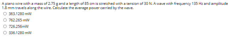 A piano wire with a mass of 2.75 g and a length of 85 cm is stretched with a tension of 30 N. A wave with frequency 135 Hz and amplitude
1.8 mm travels along the wire. Calculate the average power carried by the wave.
363.1280 mW
762.265 mW
726.256mW
336.1280 mW
