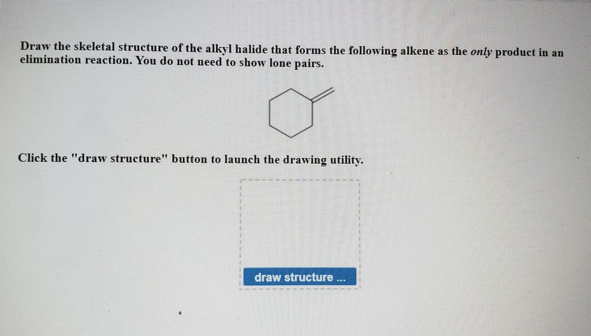 Draw the skeletal structure of the alkyl halide that forms the following alkene as the only product in an
elimination reaction. You do not need to show lone pairs.
Click the "draw structure" button to launch the drawing utility.
draw structure..
