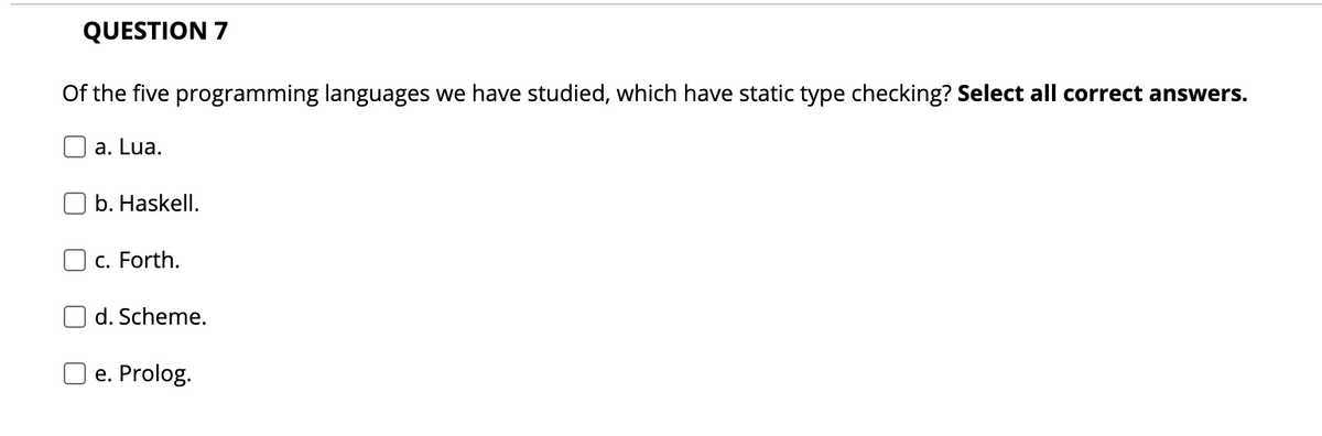 QUESTION 7
Of the five programming languages we have studied, which have static type checking? Select all correct answers.
a. Lua.
b. Haskell.
c. Forth.
d. Scheme.
e. Prolog.
