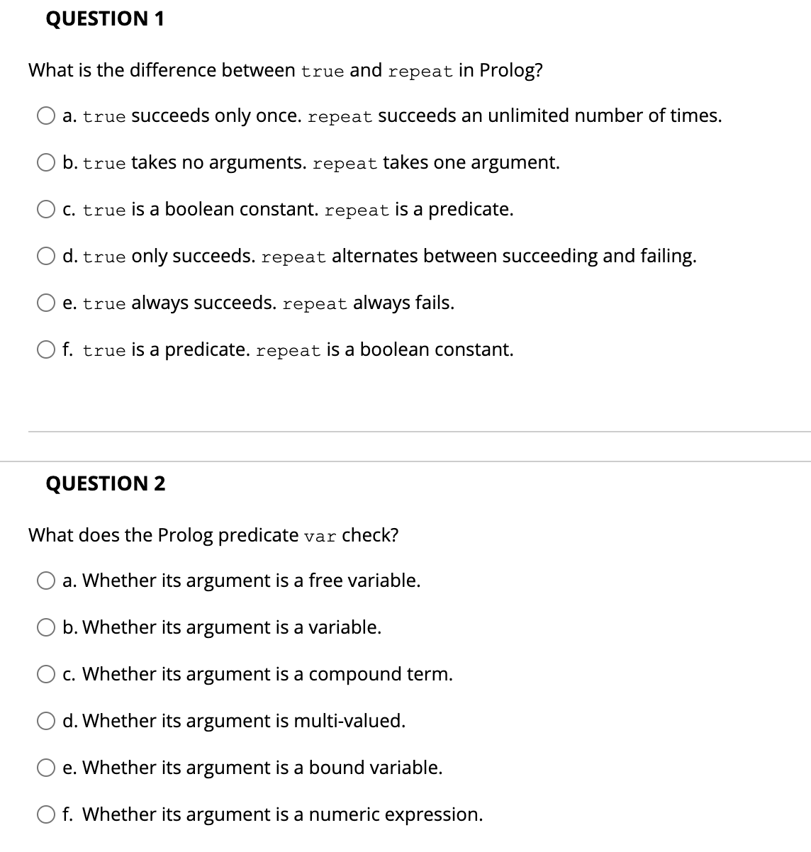 QUESTION 1
What is the difference between true and repeat in Prolog?
a. true succeeds only once. repeat succeeds an unlimited number of times.
b. true takes no arguments. repeat takes one argument.
C. true is a boolean constant. repeat is a predicate.
d. true only succeeds. repeat alternates between succeeding and failing.
e. true always succeeds. repeat always fails.
f. true is a predicate. repeat is a boolean constant.
QUESTION 2
What does the Prolog predicate var check?
a. Whether its argument is a free variable.
b. Whether its argument is a variable.
c. Whether its argument is a compound term.
d. Whether its argument is multi-valued.
e. Whether its argument is a bound variable.
O f. Whether its argument is a numeric expression.
