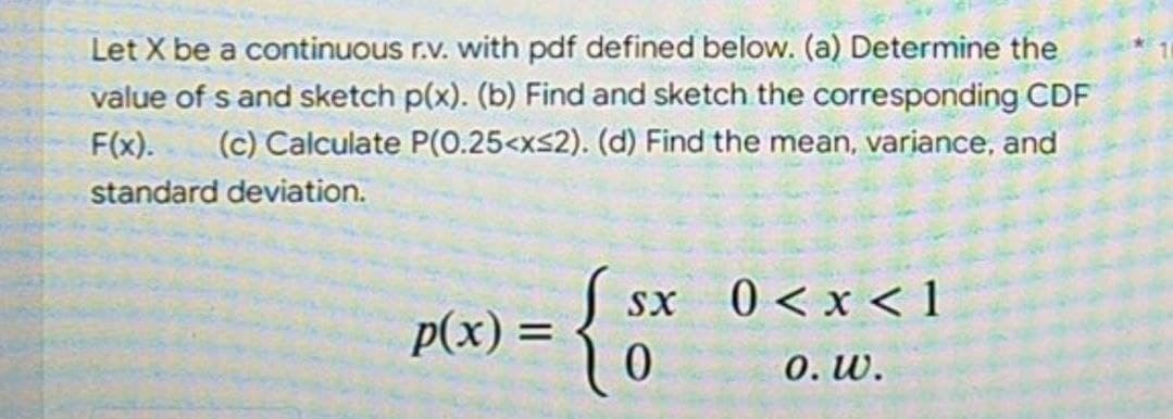 Let X be a continuous r.v. with pdf defined below. (a) Determine the
value of s and sketch p(x). (b) Find and sketch the corresponding CDF
F(x). (c) Calculate P(0.25<x≤2). (d) Find the mean, variance, and
standard deviation.
SX
p(x):
= { $x
0<x< 1
0. W.
0