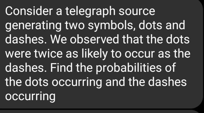 Consider a telegraph source
generating two symbols, dots and
dashes. We observed that the dots
were twice as likely to occur as the
dashes. Find the probabilities of
the dots occurring and the dashes
occurring