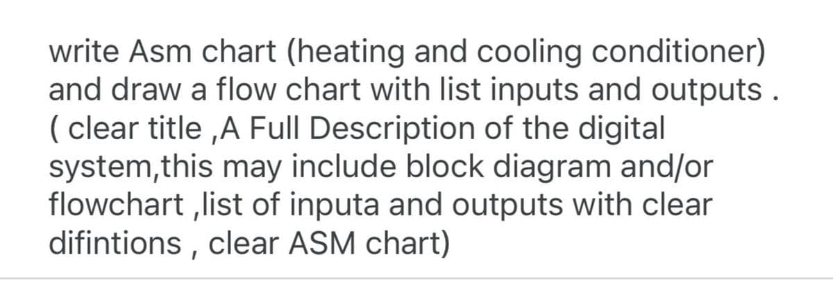 write Asm chart (heating and cooling conditioner)
and draw a flow chart with list inputs and outputs.
(clear title,A Full Description of the digital
system, this may include block diagram and/or
flowchart,list of inputa and outputs with clear
difintions, clear ASM chart)