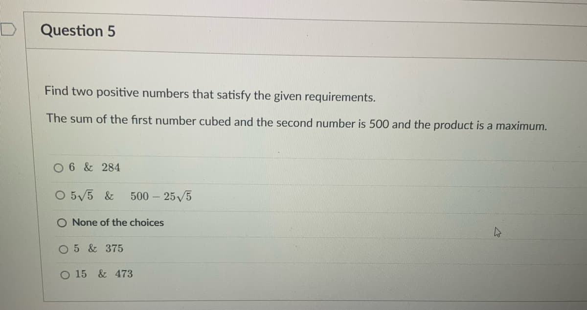 Question 5
Find two positive numbers that satisfy the given requirements.
The sum of the first number cubed and the second number is 500 and the product is a maximum.
O 6 & 284
O 5√5 & 500 - 25√5
O None of the choices
O 5 & 375
O 15 & 473