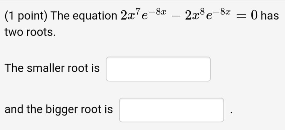 (1 point) The equation 2x'e-8a – 2x°e-8x = 0 has
two roots.
The smaller root is
and the bigger root is
