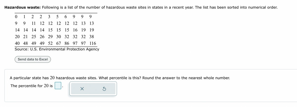 Hazardous waste: Following
a list of the number of hazardous waste sites in states in a recent year. The list has been sorted into numerical order.
6 9 9 9
0
1 2 2
3
5
9
9 11 12 12 12
12 12 13 13
14 14 14 14 15 15 15 16 19 19
20 21 25 26 29 30 32 32 32 38
40 48 49 49 52 67 86 97 97 116
Source: U.S. Environmental Protection Agency
Send data to Excel
A particular state has 20 hazardous waste sites. What percentile is this? Round the answer to the nearest whole number.
The percentile for 20 is
Ś
X