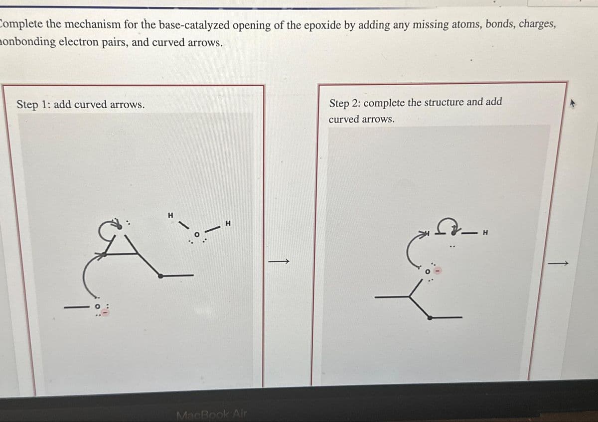 Complete the mechanism for the base-catalyzed opening of the epoxide by adding any missing atoms, bonds, charges,
onbonding electron pairs, and curved arrows.
Step 1: add curved arrows.
H
-
H
MacBook Air
↑
Step 2: complete the structure and add
curved arrows.
H