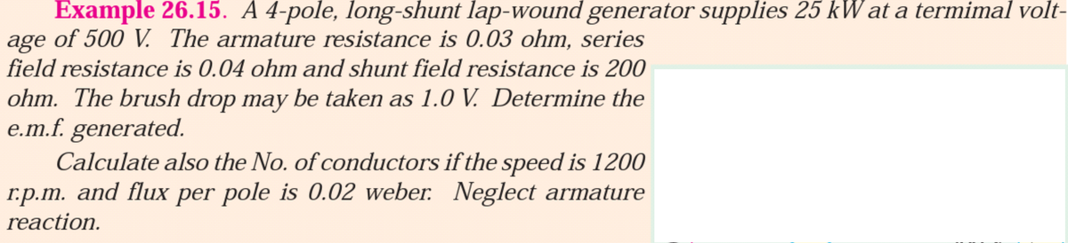 Example 26.15. A 4-pole, long-shunt lap-wound generator supplies 25 kW at a termimal volt-
age of 500 V. The armature resistance is 0.03 ohm, series
field resistance is 0.04 ohm and shunt field resistance is 200
ohm. The brush drop may be taken as 1.0 V. Determine the
e.m.f. generated.
Calculate also the No. of conductors if the speed is 1200
r.p.m. and flux per pole is 0.02 weber. Neglect armature
reaction.
