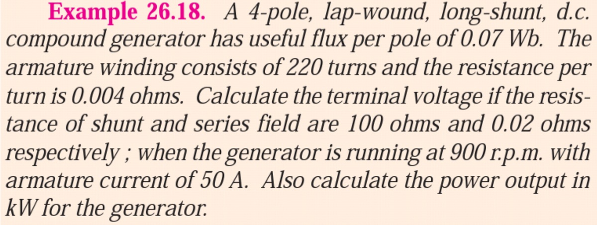 Example 26.18. A 4-pole, lap-wound, long-shunt, d.c.
compound generator has useful flux per pole of 0.07 Wb. The
armature winding consists of 220 turns and the resistance per
turn is 0.004 ohms. Calculate the terminal voltage if the resis-
tance of shunt and series field are 100 ohms and 0.02 ohms
respectively ; when the generator is running at 900 r.p.m. with
armature current of 50 A. Also calculate the power output in
kW for the generator.
