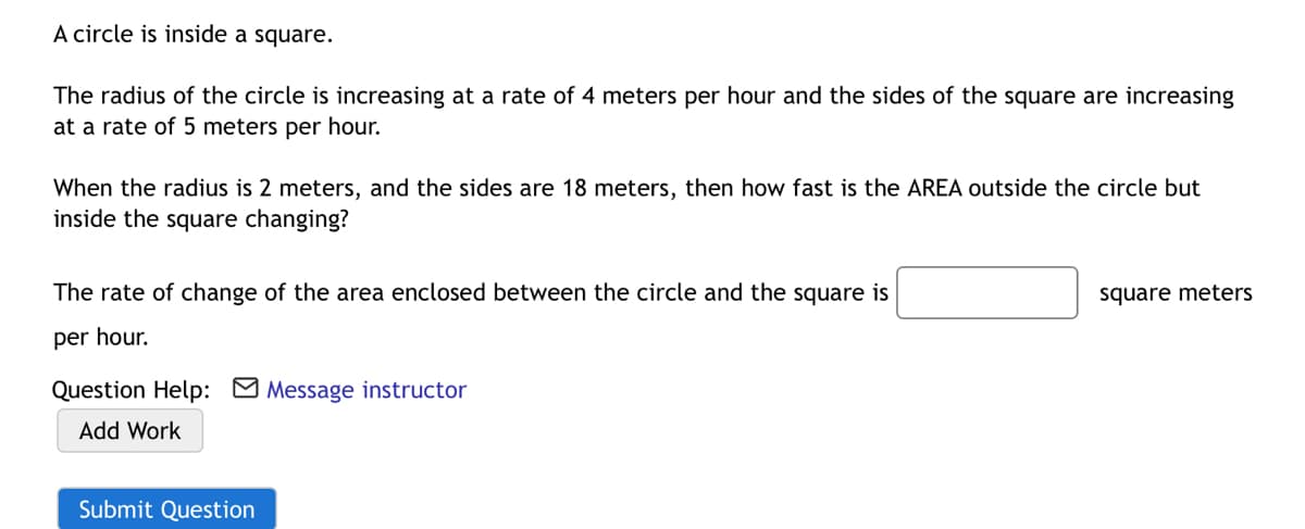 A circle is inside a square.
The radius of the circle is increasing at a rate of 4 meters per hour and the sides of the square are increasing
at a rate of 5 meters per hour.
When the radius is 2 meters, and the sides are 18 meters, then how fast is the AREA outside the circle but
inside the square changing?
The rate of change of the area enclosed between the circle and the square is
square meters
per hour.
Question Help: Message instructor
Add Work
Submit Question
