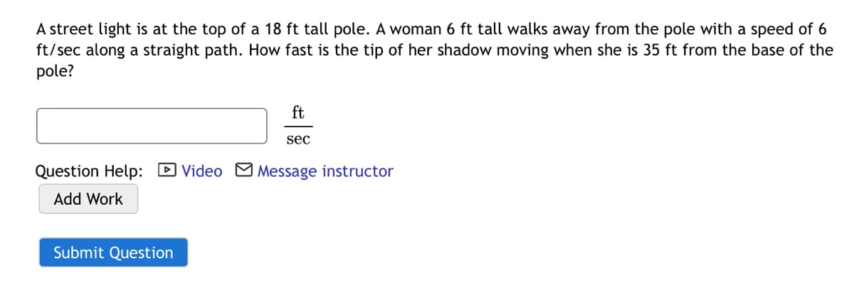 A street light is at the top of a 18 ft tall pole. A woman 6 ft tall walks away from the pole with a speed of 6
ft/sec along a straight path. How fast is the tip of her shadow moving when she is 35 ft from the base of the
pole?
ft
sec
Question Help: D Video M Message instructor
Add Work
Submit Question
