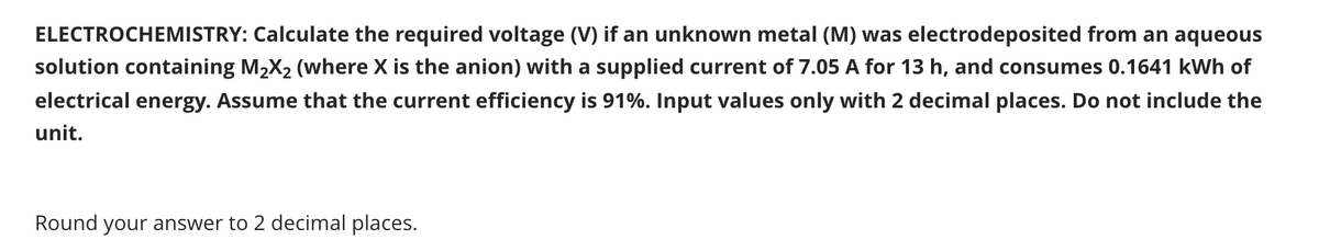 ELECTROCHEMISTRY: Calculate the required voltage (V) if an unknown metal (M) was electrodeposited from an aqueous
solution containing M2X2 (where X is the anion) with a supplied current of 7.05 A for 13 h, and consumes 0.1641 kWh of
electrical energy. Assume that the current efficiency is 91%. Input values only with 2 decimal places. Do not include the
unit.
Round your answer to 2 decimal places.
