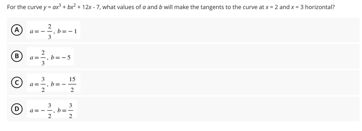 For the curve y = ax³ + bx² + 12x - 7, what values of a and b will make the tangents to the curve at x = 2 and x = 3 horizontal?
(A)
a= - -, b=- 1
3
B
a=-, b=- 5
3
a =-. b=- -
2
15
(c)
2
3
3
(D
b=-
a= - -
