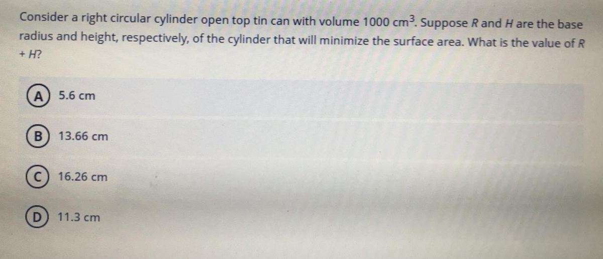 Consider a right circular cylinder open top tin can with volume 1000 cm. Suppose R and H are the base
radius and height, respectively, of the cylinder that will minimize the surface area. What is the value of R
+ H?
А) 5.6 cm
13.66 cm
c) 16.26 cm
D
11.3 cm
