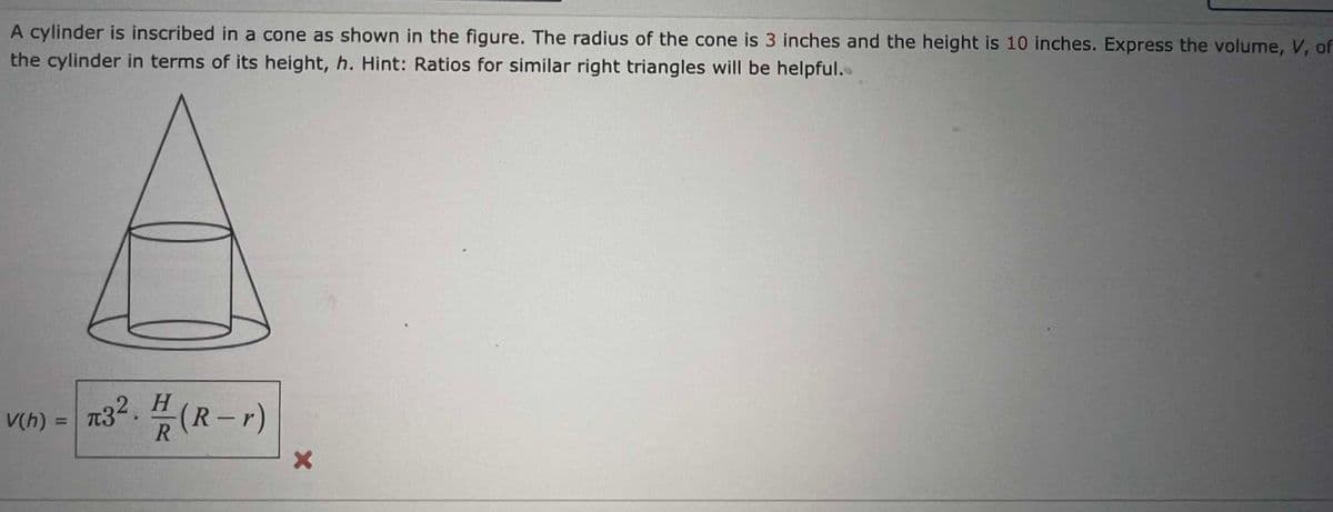 A cylinder is inscribed in a cone as shown in the figure. The radius of the cone is 3 inches and the height is 10 inches. Express the volume, V, of
the cylinder in terms of its height, h. Hint: Ratios for similar right triangles will be helpful..
n32. H(R-r)
V(h) =
