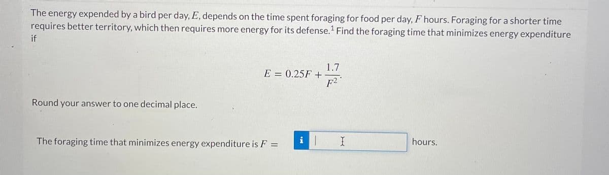 The energy expended by a bird per day, E, depends on the time spent foraging for food per day, F hours. Foraging for a shorter time
requires better territory, which then requires more energy for its defense. Find the foraging time that minimizes energy expenditure
if
1.7
E = 0.25F +
F2
%3D
Round your answer to one decimal place.
The foraging time that minimizes energy expenditure is F =
hours.
