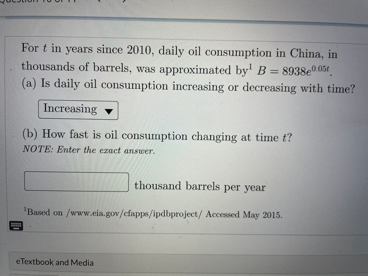 For t in years since 2010, daily oil consumption in China, in
1
thousands of barrels, was approximated by' B = 8938e0.05t
(a) Is daily oil consumption increasing or decreasing with time?
Increasing
(b) How fast is oil consumption changing at time t?
NOTE: Enter the exact answer.
thousand barrels per year
Based on /www.eia.gov/cfapps/ipdbproject/ Accessed May 2015.
eTextbook and Media

