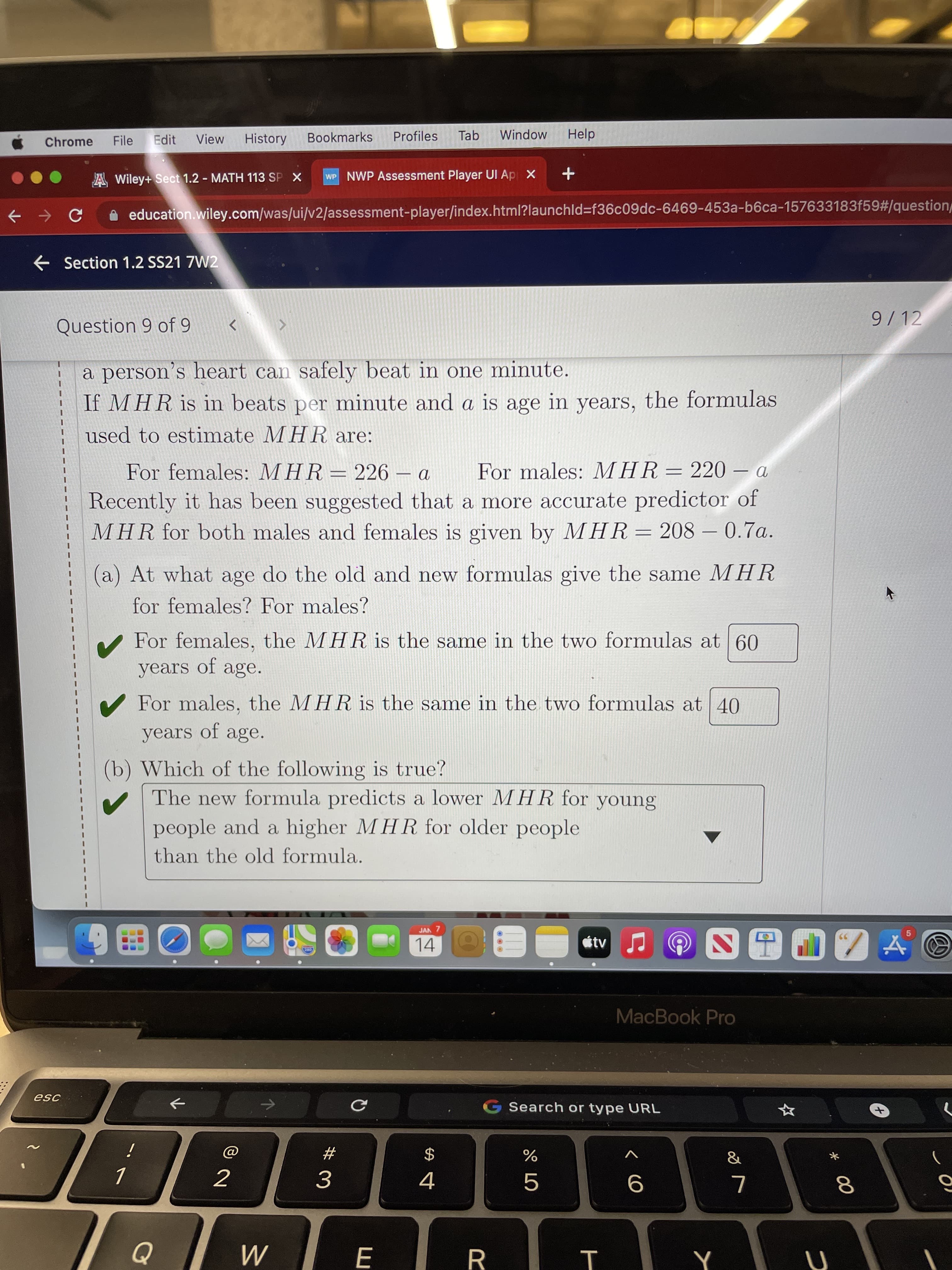 * 00
T
...
Chrome
File
Edit
View
History
Bookmarks
Profiles
Tab
Window
Help
A Wiley+ Sect 1.2 - MATH 113 SP X
WP NWP Assessment Player UI Ap X
A education.wiley.com/was/ui/v2/assessment-player/index.html?launchld3f36c09dc-6469-453a-b6ca-157633183f59#/question
Section 1.2 SS21 7W2
Question 9 of 9
9/12
a person's heart can safely beat in one minute.
If MHR is in beats per minute and a is age in years, the formulas
used to estimate MHR are:
For females: MHR=226 – a
Recently it has been suggested that a more accurate predictor of
MHR for both males and females is given by MHR= 208 – 0.7a.
For males: MHR=220 – a
-
(a) At what age do the old and new formulas give the same MHR
for females? For males?
For females, the MHR is the same in the two formulas at 60
years of age.
V For males, the MHR is the same in the two formulas at 40
years of age.
(b) Which of the following is true?
The new formula predicts a lower MHR for young
people and a higher MHR for older people
than the old formula.
JAN 7
14
MacBook Pro
esc
->
Search or type URL
个
23
2$
3.
4.
10
R.
