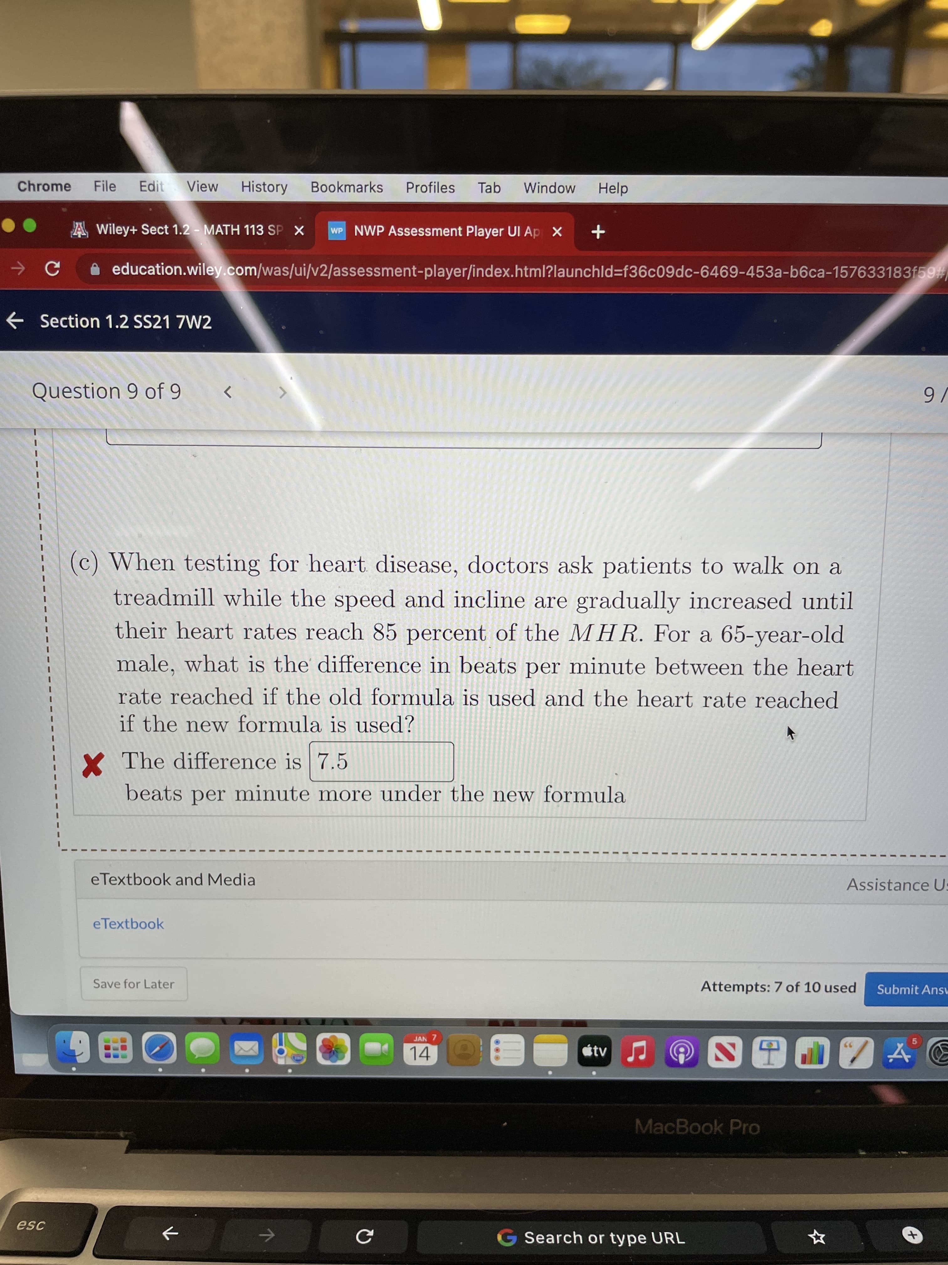 9.
Chrome
File
Edit
View
History
Bookmarks
Profiles
Tab
Window
Help
A Wiley+ Sect 1.2 - MATH 113 SP X
WP NWP Assessment Player UI Ap X
A education.wiley.com/was/ui/v2/assessment-player/index.html?launchld%3f36c09dc-6469-453a-b6ca-157633183f59
e Section 1.2 SS21 7W2
Question 9 of 9
<>
(c) When testing for heart disease, doctors ask patients to walk on a
treadmill while the speed and incline are gradually increased until
their heart rates reach 85 percent of the MHR. For a 65-year-old
male, what is the difference in beats per minute between the heart
rate reached if the old formula is used and the heart rate reached
if the new formula is used?
Y The difference is 7.5
beats per minute more under the new formula
eTextbook and Media
Assistance U:
eTextbook
Save for Later
Attempts: 7 of 10 used
Submit Answ
JAN 7
14
étv
96
MacBook Pro
esc
Search or type URL
