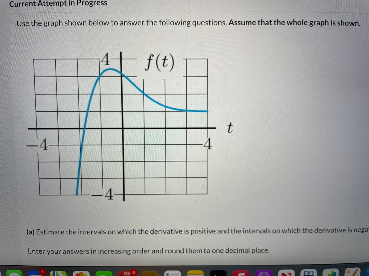 Current Attempt in Progress
Use the graph shown below to answer the following questions. Assume that the whole graph is shown.
4
f(t)
-4
-4-
(a) Estimate the intervals on which the derivative is positive and the intervals on which the derivative is nega
Enter your answers in increasing order and round them to one decimal place.
FEB 6
t.
