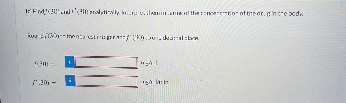 (c) Find f(30) and f' (30) analytically. Interpret them in terms of the concentration of the drug in the body.
Round f(30) to the nearest integer and f! (30) to one decimal place.
f(30) =
i
mg/ml
%3D
i
f' (30) =
mg/ml/min
%3D
