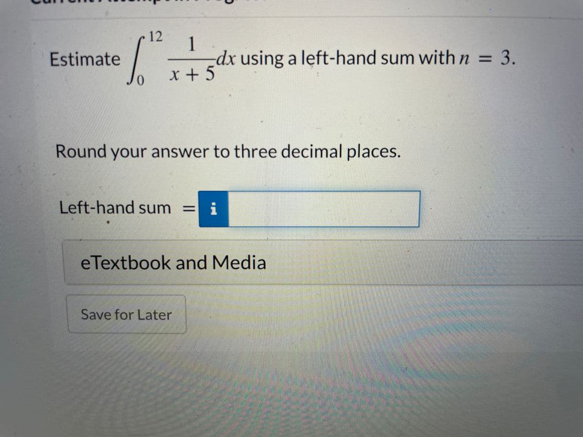 12
Estimate
dx using a left-hand sum with n = 3.
%3D
X + 5
Round your answer to three decimal places.
Left-hand sum = i
eTextbook and Media
Save for Later
