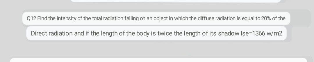 Q12 Find the intensity of the total radiation falling on an object in which the diffuse radiation is equal to 20% of the
Direct radiation and if the length of the body is twice the length of its shadow Ise=1366 w/m2
