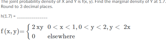 The joint probability density of X and Y is f(x, y). Find the marginal density of Y at 1.7.
Round to 3 decimal places.
h(1.7) =
2 ху 0 <х< 1,0 <у<2,у < 2х
f(x, y)=
elsewhere
