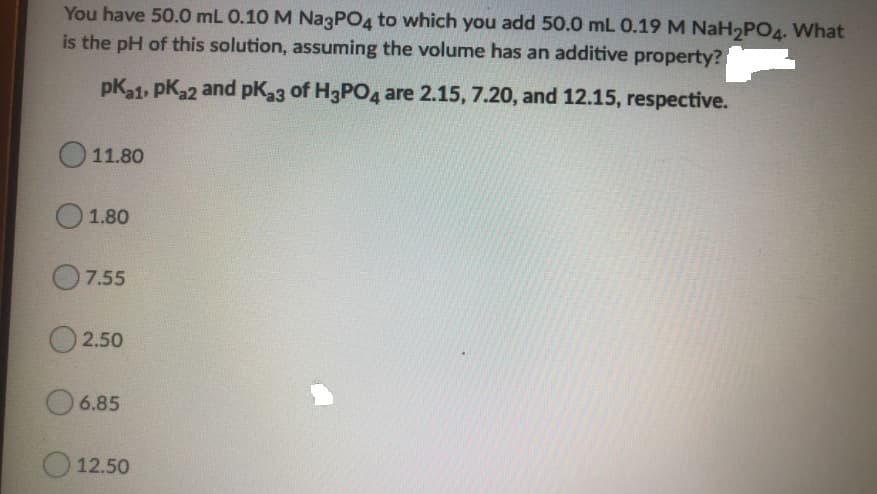 You have 50.0 mL 0.10 M NazPO4 to which you add 50.0 mL 0.19 M NaH PO4. What
is the pH of this solution, assuming the volume has an additive property?
pKa1, pK32 and pK33 of H3PO4 are 2.15, 7.20, and 12.15, respective.
O 11.80
1.80
O7.55
O 2.50
6.85
12.50
