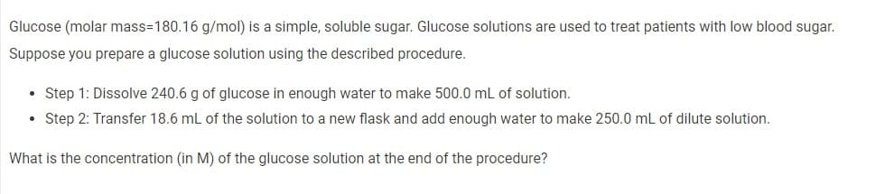 Glucose (molar mass=180.16 g/mol) is a simple, soluble sugar. Glucose solutions are used to treat patients with low blood sugar.
Suppose you prepare a glucose solution using the described procedure.
• Step 1: Dissolve 240.6 g of glucose in enough water to make 500.0 mL of solution.
• Step 2: Transfer 18.6 mL of the solution to a new flask and add enough water to make 250.0 mL of dilute solution.
What is the concentration (in M) of the glucose solution at the end of the procedure?
