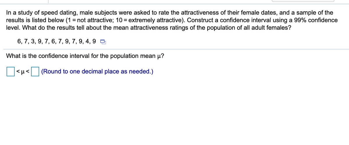 In a study of speed dating, male subjects were asked to rate the attractiveness of their female dates, and a sample of the
results is listed below (1 = not attractive; 10 = extremely attractive). Construct a confidence interval using a 99% confidence
level. What do the results tell about the mean attractiveness ratings of the population of all adult females?
6, 7, 3, 9, 7, 6, 7, 9, 7, 9, 4, 9 O
What is the confidence interval for the population mean µ?
|<H< (Round to one decimal place as needed.)
