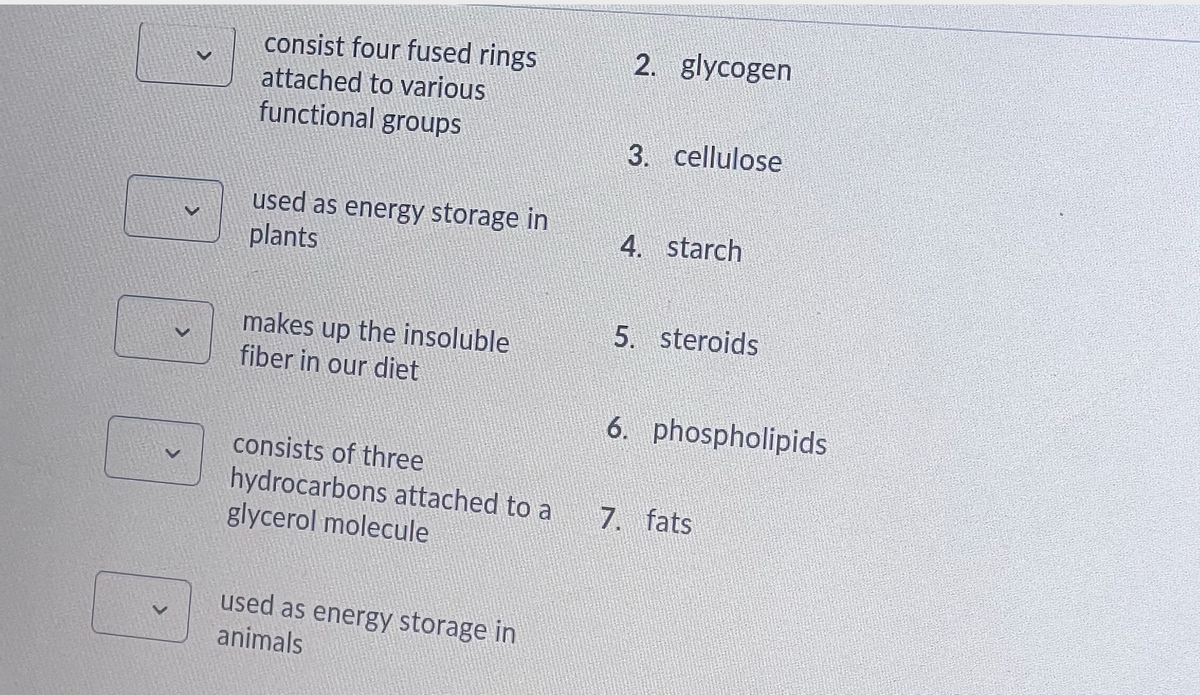 consist four fused rings
2. glycogen
attached to various
functional groups
3. cellulose
used as energy storage in
plants
4. starch
5. steroids
makes up the insoluble
fiber in our diet
6. phospholipids
consists of three
hydrocarbons attached to a
glycerol molecule
7. fats
used as energy storage in
animals

