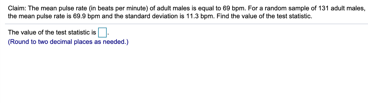 Claim: The mean pulse rate (in beats per minute) of adult males is equal to 69 bpm. For a random sample of 131 adult males,
the mean pulse rate is 69.9 bpm and the standard deviation is 11.3 bpm. Find the value of the test statistic.
The value of the test statistic is
(Round to two decimal places as needed.)
