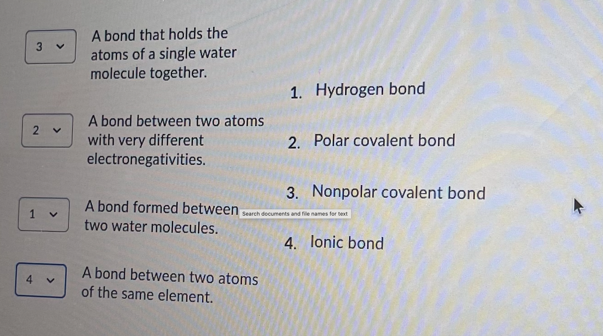 A bond that holds the
atoms of a single water
molecule together.
1. Hydrogen bond
A bond between two atoms
with very different
electronegativities.
2. Polar covalent bond
3. Nonpolar covalent bond
A bond formed between
1 v
Search documents and file names for text
two water molecules.
4. lonic bond
A bond between two atoms
4
of the same element.
<>
3.
2.
