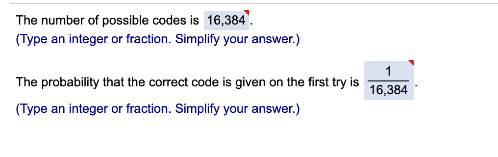 The number of possible codes is 16,384'.
(Type an integer or fraction. Simplify your answer.)
1
The probability that the correct code is given on the first try is
16,384
(Type an integer or fraction. Simplify your answer.)
