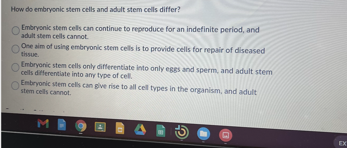 How do embryonic stem cèlls and adult stem cells differ?
Embryonic stem cells can continue to reproduce for an indefinite period, and
adult stem cells cannot.
One aim of using embryonic stem cells is to provide cells for repair of diseased
tissue.
Embryonic stem cells only differentiate into only eggs and sperm, and adult stem
cells differentiate into any type of cell.
Embryonic stem cells can give rise to all cell types in the organism, and adult
stem cells cannot.
田
EX
