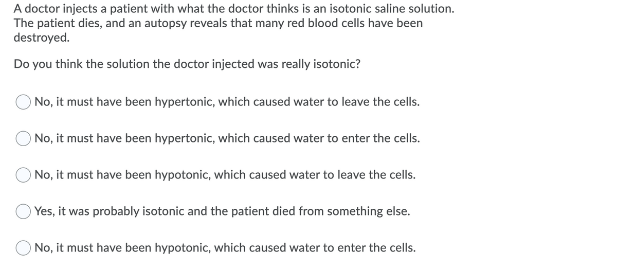 A doctor injects a patient with what the doctor thinks is an isotonic saline solution.
The patient dies, and an autopsy reveals that many red blood cells have been
destroyed.
Do you think the solution the doctor injected was really isotonic?
No, it must have been hypertonic, which caused water to leave the cells.
No, it must have been hypertonic, which caused water to enter the cells.
No, it must have been hypotonic, which caused water to leave the cells.
Yes, it was probably isotonic and the patient died from something else.
No, it must have been hypotonic, which caused water to enter the cells.
