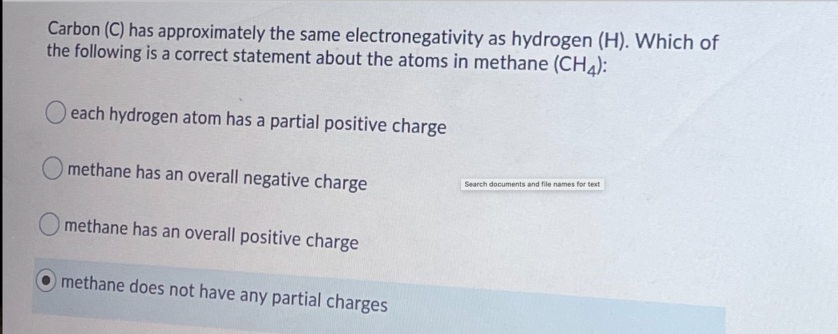 Carbon (C) has approximately the same electronegativity as hydrogen (H). Which of
the following is a correct statement about the atoms in methane (CHA):
O each hydrogen atom has a partial positive charge
O methane has an overall negative charge
Search documents and file names for text
O methane has an overall positive charge
methane does not have any partial charges
