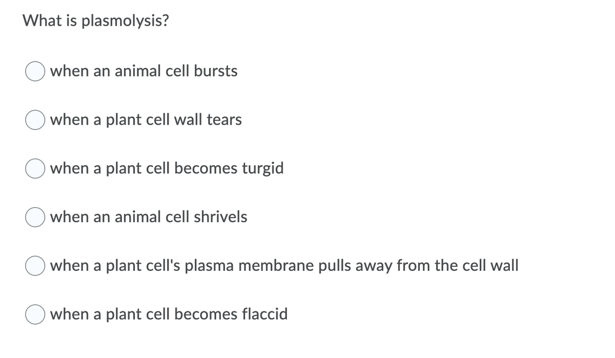 What is plasmolysis?
when an animal cell bursts
when a plant cell wall tears
when a plant cell becomes turgid
when an animal cell shrivels
when a plant cell's plasma membrane pulls away from the cell wall
when a plant cell becomes flaccid
