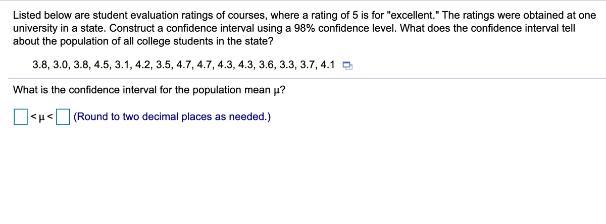 Listed below are student evaluation ratings of courses, where a rating of 5 is for "excellent." The ratings were obtained at one
university in a state. Construct a confidence interval using a 98% confidence level. What does the confidence interval tell
about the population of all college students in the state?
3.8, 3.0, 3.8, 4.5, 3.1, 4.2, 3.5, 4.7, 4.7, 4.3, 4.3, 3.6, 3.3, 3.7, 4.1 O
What is the confidence interval for the population mean µ?
(Round to two decimal places as needed.)
