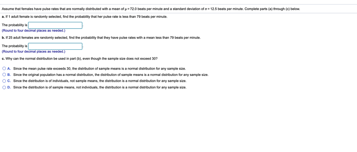 Assume that females have pulse rates that are normally distributed with a mean of u = 72.0 beats per minute and a standard deviation of o = 12.5 beats per minute. Complete parts (a) through (c) below.
a. If 1 adult female is randomly selected, find the probability that her pulse rate is less than 79 beats per minute.
The probability is
(Round to four decimal places as needed.)
b. If 25 adult females are randomly selected, find the probability that they have pulse rates with a mean less than 79 beats per minute.
The probability is
(Round to four decimal places as needed.)
c. Why can the normal distribution be used in part (b), even though the sample size does not exceed 30?
A. Since the mean pulse rate exceeds 30, the distribution of sample means is a normal distribution for any sample size.
O B. Since
original population has a norm
distribution, the distribu
of sample means is a nor
ution for any sample size.
C. Since the distribution is of individuals, not sample means, the distribution is a normal distribution for any sample size.
D. Since the distribution is of sample means, not individuals, the distribution is a normal distribution for any sample size.
O O O O
