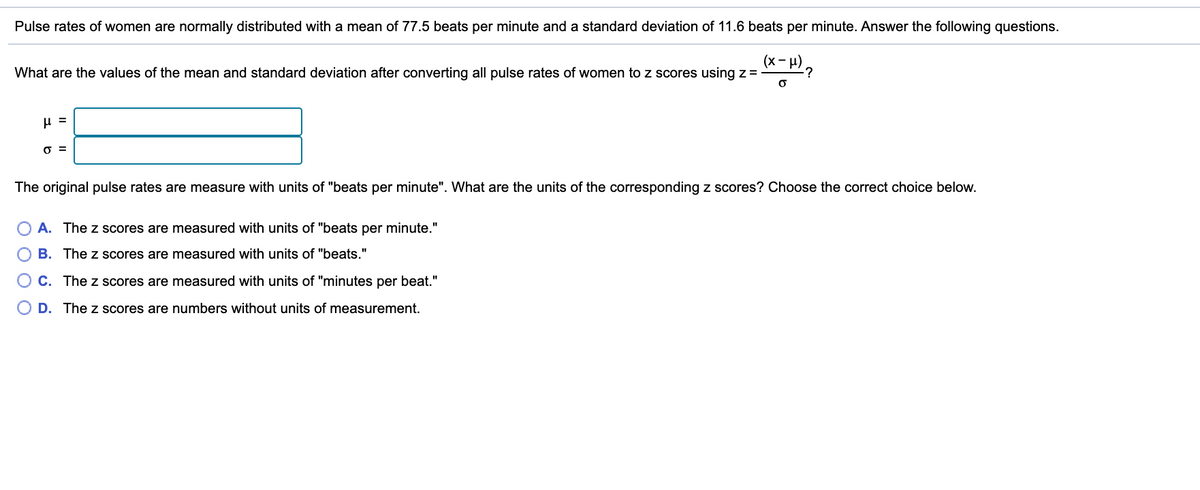 Pulse rates of women are normally distributed with a mean of 77.5 beats per minute and a standard deviation of 11.6 beats per minute. Answer the following questions.
(x- H),
-?
What are the values of the mean and standard deviation after converting all pulse rates of women to z scores using z =
O =
The original pulse rates are measure with units of "beats per minute". What are the units of the corresponding z scores? Choose the correct choice below.
A. The z scores are measured with units of "beats per minute."
O B. The z scores are measured with units of "beats."
O C. The z scores are measured with units of "minutes per beat."
O D. The z scores are numbers without units of measurement.
