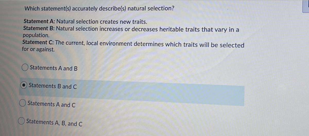 Which statement(s) accurately describe(s) natural selection?
Statement A: Natural selection creates new traits.
Statement B: Natural selection increases or decreases heritable traits that vary in
population.
Statement C: The current, local environment determines which traits will be selected
for or against.
O Statements A and B
Statements B and C
O Statements A and C
O Statements A, B, and C
