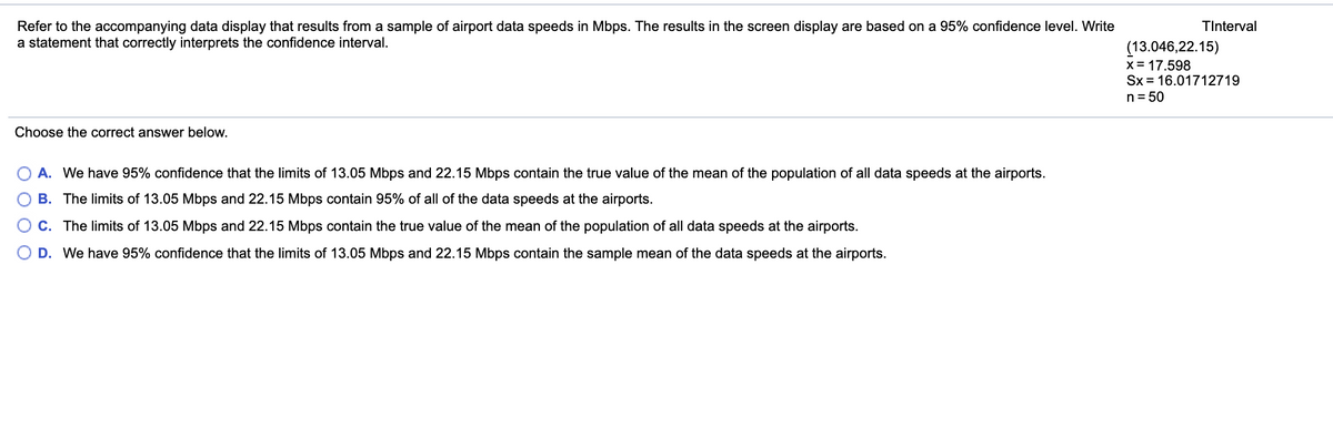 TInterval
Refer to the accompanying data display that results from a sample of airport data speeds in Mbps. The results in the screen display are based on a 95% confidence level. Write
a statement that correctly interprets the confidence interval.
(13.046,22.15)
x= 17.598
Sx = 16.01712719
n= 50
Choose the correct answer below.
A. We have 95% confidence that the limits of 13.05 Mbps and 22.15 Mbps contain the true value of the mean of the population of all data speeds at the airports.
O B. The limits of 13.05 Mbps and 22.15 Mbps contain 95% of all of the data speeds at the airports.
O C. The limits of 13.05 Mbps and 22.15 Mbps contain the true value of the mean of the population of all data speeds at the airports.
D. We have 95% confidence that the limits of 13.05 Mbps and 22.15 Mbps contain the sample mean of the data speeds at the airports.
O O OO
