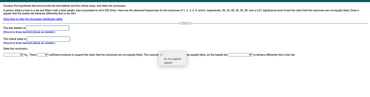 Conduct the hypothesis test and provide the test statistic and the critical value, and state the conclusion.
A person drilled a hole in a die and filled it with a lead weight, then proceeded to roll it 200 times. Here are the observed frequencies for the outcomes of 1, 2, 3, 4, 5, and 6, respectively: 26, 30, 49, 38, 29, 28. Use a 0.01 significance level to test the claim that the outcomes are not equally likely. Does it
appear that the loaded die behaves differently than a fair die?
Click here to view the chi-square distribution table.
.....
The test statistic is
(Round to three decimal places as needed.)
The critical value is
(Round to three decimal places as needed.)
State the conclusion.
V Ho. There
v sufficient evidence to support the claim that the outcomes are not equally likely. The outcome V
be equally likely, so the loaded die
v to behave differently from a fair die.
do not appear
appear
