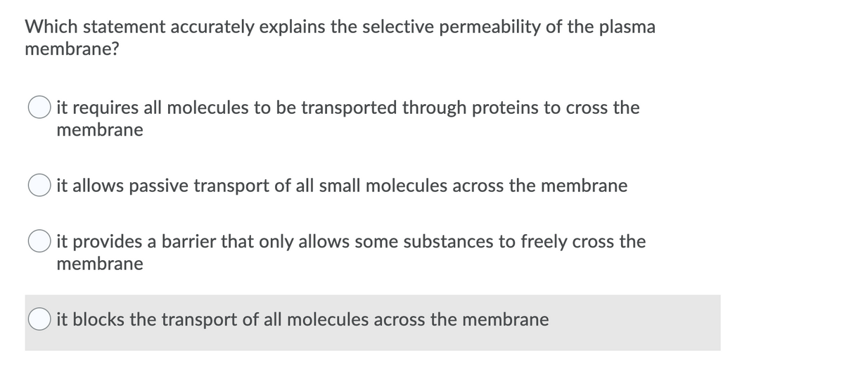 Which statement accurately explains the selective permeability of the plasma
membrane?
it requires all molecules to be transported through proteins to cross the
membrane
it allows passive transport of all small molecules across the membrane
it provides a barrier that only allows some substances to freely cross the
membrane
it blocks the transport of all molecules across the membrane
