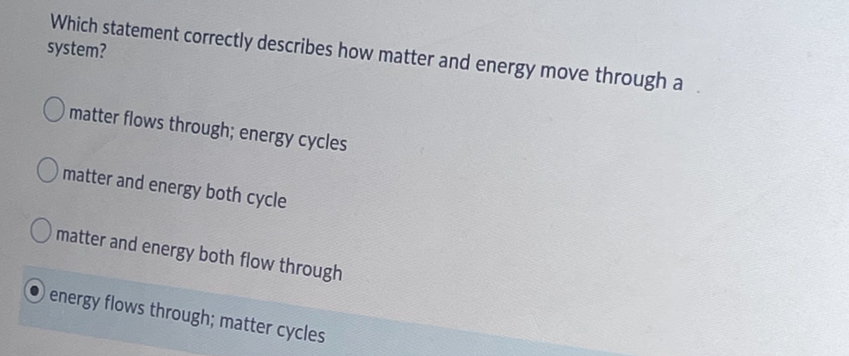 Which statement correctly describes how matter and energy move through a
system?
O matter flows through; energy cycles
O matter and energy both cycle
matter and energy both flow through
energy flows through; matter cycles
